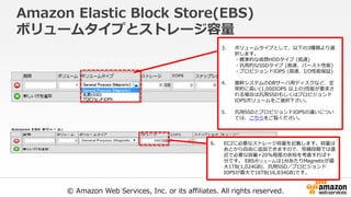 © Amazon Web Services, Inc. or its affiliates. All rights reserved.
Amazon Elastic Block Store(EBS)
ボリュームタイプとストレージ容量
3. ボリュームタイプとして、以下の3種類より選
択します。
・標準的な仮想HDDタイプ (低速)
・汎用的なSSDタイプ (高速、バースト性能)
・プロビジョンドIOPS (高速、I/O性能保証)
4. 基幹システムのDBサーバ用ディスクなど、定
常的に高い(1,000IOPS 以上の)性能が要求さ
れる場合は汎用SSDもしくはプロビジョンド
IOPSボリュームをご選択下さい。
5. 汎用SSDとプロビジョンドIOPSの違いについ
ては、こちらをご覧ください。
6. EC2に必要なストレージ容量を記載します。容量は
あとから自由に追加できますので、見積段階では直
近で必要な容量+20%程度の余裕を考慮すれば十
分です。 EBSボリュームは1台あたりMagneticが最
大1TB(1,024GB)、汎用SSD／プロビジョンド
IOPSが最大で16TB(16,834GB)です。
 