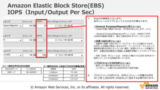 © Amazon Web Services, Inc. or its affiliates. All rights reserved.
Amazon Elastic Block Store(EBS)
IOPS（Input/Output Per Sec）
7. DiskのIO数値を入力します。
各ボリュームタイプによって入力の仕方が異なります。
＜General Purpose(Magnetic)ボリューム＞
・TotalのIO数で課金するため、平均IOPSを入力します。(※1)
・ General Purpose(Magnetic)ボリュームは、1本あたり平均
100IOPS程度の性能で、最大で数百IOPS までバーストします。
＜汎用 (SSD)ボリューム＞
・自動的に容量（GB)*3の ベースパフォーマンスの値が入ります。
IOPSによる課金は発生しませんので、ベースパフォーマンスとして
最低限必要なIOPSになっていない場合、前項のストレージ容量のに
戻り、必要なIOPS数を3で除算した数値を容量として入力して下さい。
・汎用（SSD）ボリュームは、1本あたり最大で10,000 IOPSまで一
時的にバーストする性質を持っています。
＜プロビジョンドIOPSボリューム＞
・指定したい最大値のIOPSを入力(※2)
(※1ボリューム最大20,000IOPSまで設定可能)
8. プロビジョンドIOPSでは、IOPSとストレージ容量の比率を
30:1(例 1,000IOPS:34GB)以上に設定する必要があります。
回転数 IOPS
7,200rpm 75-100
10,000rpm 125-150
15,000rpm 175-210
Web/APサーバ 5~10IOPS
DBサーバ 30~50IOPS
※一般的なHDD 1本あたりのIOPS数値(目安)※1 一般的な平均IOPSの目安
 