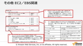 © Amazon Web Services, Inc. or its affiliates. All rights reserved.
その他 EC2／EBS関連
1. EC2インスタンス 1台につき、Elastic IP
（EIP) =Global固定IP 1個はアタッチして
いる場合に限り無料です。1台のインスタン
スに2つ以上のIPをアタッチする場合にのみ、
数字を入力してください。
2. データ転送の項目はそれぞれ以下の用途を想定しています。
それぞれ、GB／日 or 週 or 月、もしくはTB／月で指定し
て下さい。
3. ロードバランサーとしてAmazon Elastic Load
Balancing(ELB)を利用する際のELB台数と、ELBを経由し
てやり取りされるデータ送受信量を入力して下さい。(送信
だけでなく、受信も含めた全てのデータ流量を入力して下
さい)
ELBは自動的に冗長化されますので考慮不要です。
項目名 課金対象となる通信内容
リージョン間データ送信
AWSの別リージョンやAmazon CloudFrontへの
データ送信
データ送信 インターネットを経由した(AWSからの)データ送信
データ受信
インターネットを経由した(AWSに対しての)データ
受信(※無料のため入力不要)
リージョン内データ転送
アベイラビリティゾーン間(例えばDBのデータ同期
など)のデータ送信
パブリック IP/Elastic IPの
データ転送
同一リージョン内でのグローバルIPアドレス同士の
データ送信
 