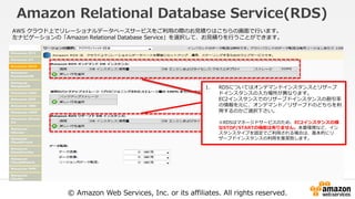 © Amazon Web Services, Inc. or its affiliates. All rights reserved.
Amazon Relational Database Service(RDS)
AWS クラウド上でリレーショナルデータベースサービスをご利用の際のお見積りはこちらの画面で行います。
左ナビゲーションの「Amazon Relational Database Service」を選択して、お見積りを行うことができます。
1. RDSについてはオンデマンドインスタンスとリザーブ
ドインスタンスの入力場所が異なります。
EC2インスタンスでのリザーブドインスタンスの割引率
の情報を元に、オンデマンド／リザーブドのどちらを利
用するのかご選択下さい。
※RDSはマネージドサービスのため、EC2インスタンスの様
なSTOP/STARTの機能は有りません。本番環境など、イン
スタンスタイプを固定でご利用される場合は、基本的にリ
ザーブドインスタンスの利用を推奨致します。
 