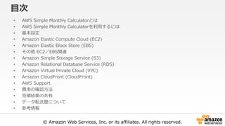 © Amazon Web Services, Inc. or its affiliates. All rights reserved.
目次
• AWS Simple Monthly Calculatorとは
• AWS Simple Monthly Calculatorを利用するには
• 基本設定
• Amazon Elastic Compute Cloud (EC2)
• Amazon Elastic Block Store (EBS)
• その他 EC2／EBS関連
• Amazon Simple Storage Service (S3)
• Amazon Relational Database Service (RDS)
• Amazon Virtual Private Cloud (VPC)
• Amazon CloudFront (CloudFront)
• AWS Support
• 費用の確認方法
• 見積結果の共有
• データ転送量について
• 参考情報
 