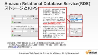 © Amazon Web Services, Inc. or its affiliates. All rights reserved.
Amazon Relational Database Service(RDS)
ストレージとIOPS 7. ストレージ、IOPSの考え方は基本
的にはEBSと同じです。ストレー
ジのタイプ、容量を選択し、IOPS
の数値を入力して下さい。
※General Purpose (SSD) の場合も入
力できる様になっていますが、EBSと同
様ベースパフォーマンスの数値が決まっ
ているため、General Purpose (SSD)
を選択した場合は0として下さい。
8. RDSのGeneral Purpose SSDディ
スクは最大3TBですが、IOの最大
値は現状3,000 IOPSとなっており
ます。
RDSで3,000IOPS以上のIO性能が
必要な場合は、プロビジョンド
IOPSをご選択ください。
※RDSでは、利用するDBエンジンによって現状最大のIOPSに違いがあります。
（MySQL,PostgreSQL,Oracle：1,000～30,000 MS SQL：1,000～10,000）
詳細はこちらをご参照ください。
 