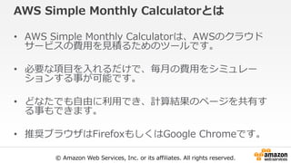 © Amazon Web Services, Inc. or its affiliates. All rights reserved.
AWS Simple Monthly Calculatorとは
• AWS Simple Monthly Calculatorは、AWSのクラウド
サービスの費用を見積るためのツールです。
• 必要な項目を入れるだけで、毎月の費用をシミュレー
ションする事が可能です。
• どなたでも自由に利用でき、計算結果のページを共有す
る事もできます。
• 推奨ブラウザはFirefoxもしくはGoogle Chromeです。
 