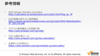 © Amazon Web Services, Inc. or its affiliates. All rights reserved.
参考情報
• AWS Simple Monthly Calculator
http://calculator.s3.amazonaws.com/calc5.html?lng=ja_JP
• AWS見積の考え方ご説明資料
http://media.amazonwebservices.com/jp/cost/AWS-RatesSystem-
JP_201310.pdf
• クラウド推奨構成とお見積り例
http://aws.amazon.com/jp/cdp/
• TCO 比較計算ツール
http://aws.amazon.com/jp/tco-calculator/
• 本資料へのお問合せ
https://aws.amazon.com/jp/contact-us/aws-sales/
 