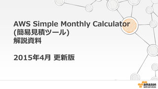 © Amazon Web Services, Inc. or its affiliates. All rights reserved.
AWS Simple Monthly Calculator
(簡易見積ツール)
解説資料
2015年4月 更新版
 