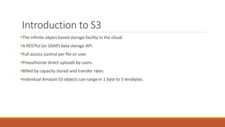 Introduction to S3
The inﬁnite object based storage facility in the cloud.
A RESTful (or SOAP) data storage API.
Full access control per ﬁle or user.
Preauthorize direct uploads by users.
Billed by capacity stored and transfer rates
Individual Amazon S3 objects can range in 1 byte to 5 terabytes.
 