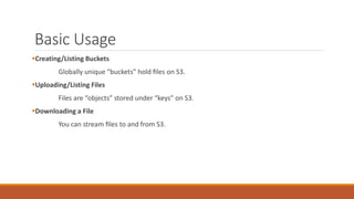 Basic Usage
Creating/Listing Buckets
Globally unique “buckets” hold ﬁles on S3.
Uploading/Listing Files
Files are “objects” stored under “keys” on S3.
Downloading a File
You can stream ﬁles to and from S3.
 