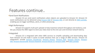 Features continue..
Send Event Notifications
Amazon S3 can send event notifications when objects are uploaded to Amazon S3. Amazon S3
event notifications can be delivered using Amazon SQS or Amazon SNS, or sent directly to AWS Lambda,
enabling you to trigger workflows, alerts, or other processing.
High Performance
Amazon S3 supports multi-part uploads to help maximize network throughput and resiliency, and
lets you choose the AWS region to store your data close to the end user and minimize network latency.
Integrated
Amazon S3 is integrated with other AWS services to simplify uploading and downloading data
from Amazon S3 and make it easier to build solutions that use a range of AWS services. Amazon S3
integrations include Amazon CloudFront, Amazon Kinesis, Amazon RDS, Amazon Glacier, Amazon
EBS, Amazon DynamoDB, Amazon Redshift, Amazon Route 53, Amazon EMR, and AWS Lambda.
 