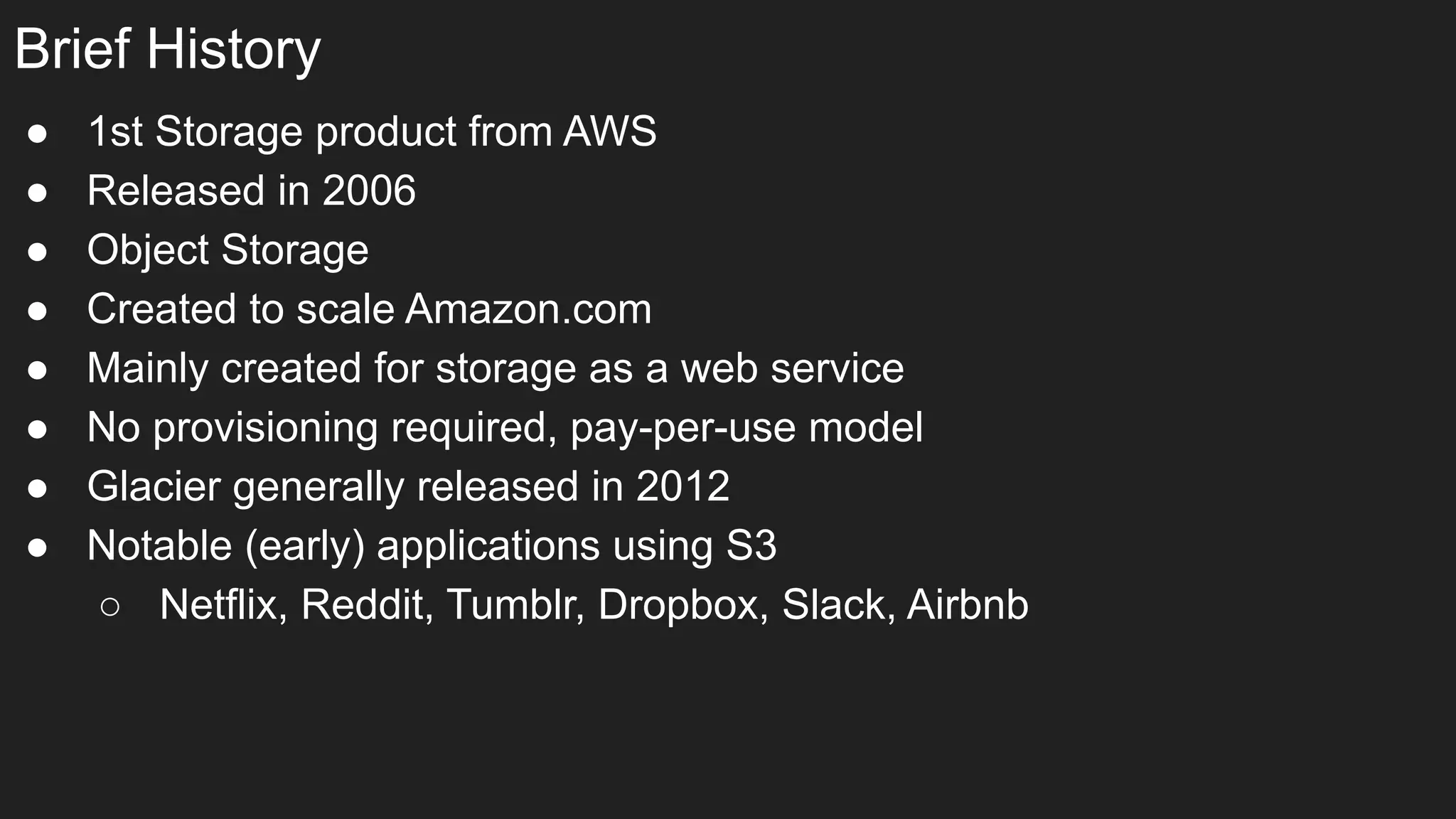 Brief History
● 1st Storage product from AWS
● Released in 2006
● Object Storage
● Created to scale Amazon.com
● Mainly created for storage as a web service
● No provisioning required, pay-per-use model
● Glacier generally released in 2012
● Notable (early) applications using S3
○ Netflix, Reddit, Tumblr, Dropbox, Slack, Airbnb
 