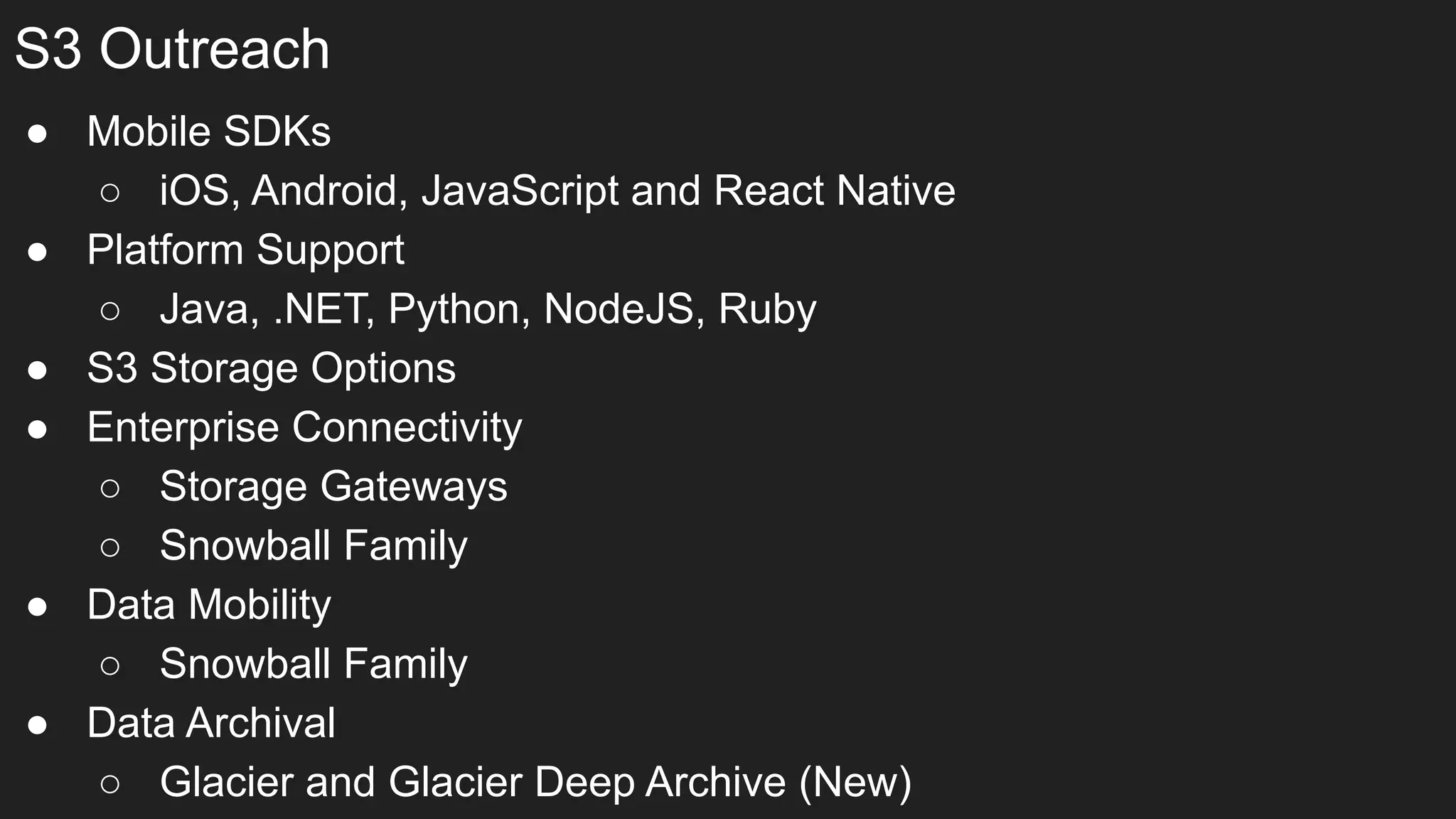 S3 Outreach
● Mobile SDKs
○ iOS, Android, JavaScript and React Native
● Platform Support
○ Java, .NET, Python, NodeJS, Ruby
● S3 Storage Options
● Enterprise Connectivity
○ Storage Gateways
○ Snowball Family
● Data Mobility
○ Snowball Family
● Data Archival
○ Glacier and Glacier Deep Archive (New)
 