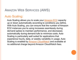 AMAZON WEB SERVICES (AWS) 
Auto Scaling: 
Auto Scaling allows you to scale your Amazon EC2 capacity 
up or down automatically according to conditions you define. 
With Auto Scaling, you can ensure that the number of Amazon 
EC2 instances you’re using increases seamlessly during 
demand spikes to maintain performance, and decreases 
automatically during demand lulls to minimize costs. Auto 
Scaling is particularly well suited for applications that 
experience hourly, daily, or weekly variability in usage. Auto 
Scaling is enabled by Amazon CloudWatch and available at 
no additional charge beyond Amazon CloudWatch fees. 
 