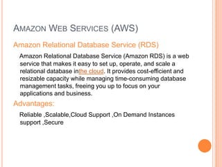 AMAZON WEB SERVICES (AWS) 
Amazon Relational Database Service (RDS) 
Amazon Relational Database Service (Amazon RDS) is a web 
service that makes it easy to set up, operate, and scale a 
relational database inthe cloud. It provides cost-efficient and 
resizable capacity while managing time-consuming database 
management tasks, freeing you up to focus on your 
applications and business. 
Advantages: 
Reliable ,Scalable,Cloud Support ,On Demand Instances 
support ,Secure 
 