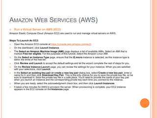 AMAZON WEB SERVICES (AWS) 
 Run a Virtual Server on AWS (EC2) 
Amazon Elastic Compute Cloud (Amazon EC2) are used to run and manage virtual servers on AWS. 
Steps To Launch An EC2: 
 Open the Amazon EC2 console at https://console.aws.amazon.com/ec2/. 
 On the dashboard, click Launch Instance. 
 The Select an Amazon Machine Image (AMI) page displays a list of available AMIs. Select an AMI that is 
marked Free tier eligible. For the purposes of this tutorial, select the Amazon Linux AMI. 
 On the Select an Instance Type page, ensure that the t2.micro instance is selected, as this instance type is 
within the limits of the free tier. 
 Click Review and Launch to accept the default settings and let the wizard complete the rest of steps for you. 
 On the Review Instance Launch page, you can review the settings for your instance. When you are satisfied 
with your selections, click Launch. 
 In the Select an existing key pair or create a new key pair dialog box, select Create a new key pair, enter a 
name for it, and then click Download Key Pair. This is the only chance for you to save the private key file, so be 
sure to download it. Save the private key file in a safe place. You'll need to provide the name of your key pair 
when you launch an instance and the corresponding private key each time you connect to the instance. 
 When you are ready, select the acknowledgment check box, and then click Launch Instances. 
 It takes a few minutes for AWS to provision the server. When provisioning is complete, your EC2 instance 
appears in the EC2 console on the Instances page. 
 