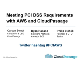 Meeting PCI DSS Requirements
     with AWS and CloudPassage

       Carson Sweet              Ryan Holland          Philip Stehlik
       Co-founder & CEO          Solutions Architect   Founder & CTO
       CloudPassage              Amazon EC2            Taulia



                           Twitter hashtag #PCIAWS


© 2013 CloudPassage Inc.
 