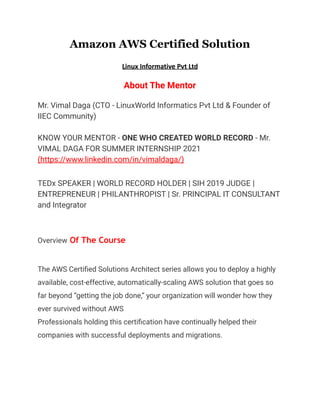 Amazon AWS Certified Solution
Linux Informative Pvt Ltd
About The Mentor
Mr. Vimal Daga (CTO - LinuxWorld Informatics Pvt Ltd & Founder of
IIEC Community)
KNOW YOUR MENTOR - ONE WHO CREATED WORLD RECORD - Mr.
VIMAL DAGA FOR SUMMER INTERNSHIP 2021
(https://www.linkedin.com/in/vimaldaga/)
TEDx SPEAKER | WORLD RECORD HOLDER | SIH 2019 JUDGE |
ENTREPRENEUR | PHILANTHROPIST | Sr. PRINCIPAL IT CONSULTANT
and Integrator
Overview Of The Course
The AWS Certified Solutions Architect series allows you to deploy a highly
available, cost-effective, automatically-scaling AWS solution that goes so
far beyond “getting the job done,” your organization will wonder how they
ever survived without AWS
Professionals holding this certification have continually helped their
companies with successful deployments and migrations.
 
