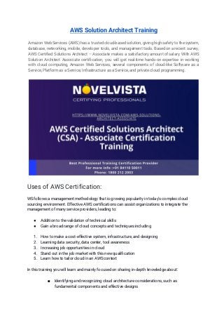 AWS Solution Architect Training 
 
Amazon Web Services (AWS) has a trusted cloud-based solution, giving high safety to the system,                             
database, networking, mobile, developer tools, and management tools. Based on a recent survey,                         
AWS Certified Solutions Architect – Associate makes a satisfactory amount of salary. With AWS                           
Solution Architect Associate certification, you will get real-time hands-on expertise in working                       
with cloud computing, Amazon Web Services, several components of cloud-like Software as a                         
Service, Platform as a Service, Infrastructure as a Service, and private cloud programming.  
 
 
Uses of AWS Certification: 
WS follows a management methodology that is growing popularity in today's complex cloud 
sourcing environment. Effective AWS certifications can assist organizations to integrate the 
management of many service providers, leading to: 
 
● Addition to the validation of technical skills 
● Gain a broad range of cloud concepts and techniques including 
 
1. How to make a cost-effective system, infrastructure, and designing 
2. Learning data security, data center, tool awareness 
3. Increasing job opportunities in cloud 
4. Stand out in the job market with this new qualification 
5. Learn how to tailor cloud in an AWS context 
 
In this training you will learn and mainly focused on sharing in-depth knowledge about: 
■ Identifying and recognizing cloud architecture considerations, such as 
fundamental components and effective designs 
 