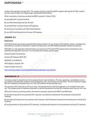 DumpsBoss - Pass Your Next Certification Exam Fast!
dumpsboss.com
access to the application through APIs. The company wants to protect the platform against web exploits like SQL injection
and also wants to detect and mitigate large, sophisticated DDoS attacks.
Which combination of solutions provides the MOST protection? (Select TWO.)
A. Use AWS WAF to protect the NLB.
B. Use AWS Shield Advanced with the NLB.
C. Use AWS WAF to protect Amazon API Gateway.
D. Use Amazon GuardDuty with AWS Shield Standard.
E. Use AWS Shield Standard with Amazon API Gateway.
ANSWER: B C
Explanation:
AWS Shield Advanced provides expanded DDoS attack protection for your Amazon EC2 instances, Elastic Load Balancing
load balancers, CloudFront distributions, Route 53 hosted zones, and AWS Global Accelerator standard accelerators.
AWS WAF is a web application firewall that lets you monitor the HTTP and HTTPS requests that are forwarded to your
protected web application resources. You can protect the following resource types:
Amazon CloudFront distribution
Amazon API Gateway REST API
Application Load Balancer
AWS AppSync GraphQL API
Amazon Cognito user pool
https://docs.aws.amazon.com/waf/latest/developerguide/what-is-aws-waf.html
QUESTION NO: 15
A company wants to reduce the cost of its existing three-tier web architecture. The web, application, and database servers
are running on Amazon EC2 instances for the development, test, and production environments. The EC2 instances average
30% CPU utilization during peak hours and 10% CPU utilization during non-peak hours.
The production EC2 instances run 24 hours a day. The development and test EC2 instances run for at least 8 hours each
day. The company plans to implement automation to stop the development and test EC2 instances when they are not in use.
Which EC2 instance purchasing solution will meet the company's requirements MOST cost-effectively?
A. Use Spot Instances for the production EC2 instances. Use Reserved Instances for the development and test EC2
instances.
B. Use Reserved Instances for the production EC2 instances. Use On-Demand Instances for the development and test EC2
instances.
C. Use Spot blocks for the production EC2 instances. Use Reserved Instances for the development and test EC2 instances.
 