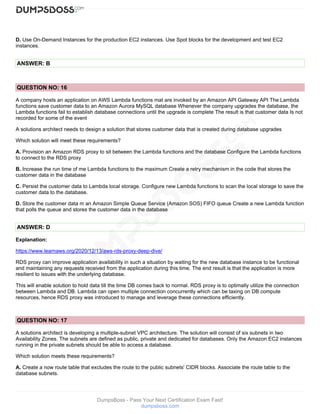 DumpsBoss - Pass Your Next Certification Exam Fast!
dumpsboss.com
D. Use On-Demand Instances for the production EC2 instances. Use Spot blocks for the development and test EC2
instances.
ANSWER: B
QUESTION NO: 16
A company hosts an application on AWS Lambda functions mat are invoked by an Amazon API Gateway API The Lambda
functions save customer data to an Amazon Aurora MySQL database Whenever the company upgrades the database, the
Lambda functions fail to establish database connections until the upgrade is complete The result is that customer data Is not
recorded for some of the event
A solutions architect needs to design a solution that stores customer data that is created during database upgrades
Which solution will meet these requirements?
A. Provision an Amazon RDS proxy to sit between the Lambda functions and the database Configure the Lambda functions
to connect to the RDS proxy
B. Increase the run time of me Lambda functions to the maximum Create a retry mechanism in the code that stores the
customer data in the database
C. Persist the customer data to Lambda local storage. Configure new Lambda functions to scan the local storage to save the
customer data to the database.
D. Store the customer data m an Amazon Simple Queue Service (Amazon SOS) FIFO queue Create a new Lambda function
that polls the queue and stores the customer data in the database
ANSWER: D
Explanation:
https://www.learnaws.org/2020/12/13/aws-rds-proxy-deep-dive/
RDS proxy can improve application availability in such a situation by waiting for the new database instance to be functional
and maintaining any requests received from the application during this time. The end result is that the application is more
resilient to issues with the underlying database.
This will enable solution to hold data till the time DB comes back to normal. RDS proxy is to optimally utilize the connection
between Lambda and DB. Lambda can open multiple connection concurrently which can be taxing on DB compute
resources, hence RDS proxy was introduced to manage and leverage these connections efficiently.
QUESTION NO: 17
A solutions architect is developing a multiple-subnet VPC architecture. The solution will consist of six subnets in two
Availability Zones. The subnets are defined as public, private and dedicated for databases. Only the Amazon EC2 instances
running in the private subnets should be able to access a database.
Which solution meets these requirements?
A. Create a now route table that excludes the route to the public subnets' CIDR blocks. Associate the route table to the
database subnets.
 