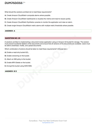 DumpsBoss - Pass Your Next Certification Exam Fast!
dumpsboss.com
What should the solutions architect do to meet these requirements?
A. Create Amazon CloudWatch composite alarms where possible.
B. Create Amazon CloudWatch dashboards to visualize the metrics and react to issues quickly.
C. Create Amazon CloudWatch Synthetics canaries to monitor the application and raise an alarm.
D. Create single Amazon CloudWatch metric alarms with multiple metric thresholds where possible.
ANSWER: A
QUESTION NO: 20
A solutions architect is implementing a document review application using an Amazon S3 bucket for storage. The solution
must prevent accidental deletion of the documents and ensure that all versions of the documents are available. Users must
be able to download, modify, and upload documents.
Which combination of actions should be taken to meet these requirements? (Choose two.)
A. Enable a read-only bucket ACL.
B. Enable versioning on the bucket.
C. Attach an IAM policy to the bucket.
D. Enable MFA Delete on the bucket.
E. Encrypt the bucket using AWS KMS.
ANSWER: B D
 