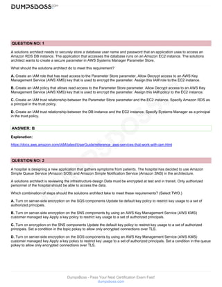 DumpsBoss - Pass Your Next Certification Exam Fast!
dumpsboss.com
QUESTION NO: 1
A solutions architect needs to securely store a database user name and password that an application uses to access an
Amazon RDS DB instance. The application that accesses the database runs on an Amazon EC2 instance. The solutions
architect wants to create a secure parameter in AWS Systems Manager Parameter Store.
What should the solutions architect do to meet this requirement?
A. Create an IAM role that has read access to the Parameter Store parameter. Allow Decrypt access to an AWS Key
Management Service (AWS KMS) key that is used to encrypt the parameter. Assign this IAM role to the EC2 instance.
B. Create an IAM policy that allows read access to the Parameter Store parameter. Allow Decrypt access to an AWS Key
Management Service (AWS KMS) key that is used to encrypt the parameter. Assign this IAM policy to the EC2 instance.
C. Create an IAM trust relationship between the Parameter Store parameter and the EC2 instance. Specify Amazon RDS as
a principal in the trust policy.
D. Create an IAM trust relationship between the DB instance and the EC2 instance. Specify Systems Manager as a principal
in the trust policy.
ANSWER: B
Explanation:
https://docs.aws.amazon.com/IAM/latest/UserGuide/reference_aws-services-that-work-with-iam.html
QUESTION NO: 2
A hospital is designing a new application that gathers symptoms from patients. The hospital has decided to use Amazon
Simple Queue Service (Amazon SOS) and Amazon Simple Notification Service (Amazon SNS) in the architecture.
A solutions architect is reviewing the infrastructure design Data must be encrypted at test and in transit. Only authorized
personnel of the hospital should be able to access the data.
Which combination of steps should the solutions architect take to meet these requirements? (Select TWO.)
A. Turn on server-side encryption on the SQS components Update tie default key policy to restrict key usage to a set of
authorized principals.
B. Turn on server-side encryption on the SNS components by using an AWS Key Management Service (AWS KMS)
customer managed key Apply a key policy to restrict key usage to a set of authorized principals.
C. Turn on encryption on the SNS components Update the default key policy to restrict key usage to a set of authorized
principals. Set a condition in the topic pokey to allow only encrypted connections over TLS.
D. Turn on server-side encryption on the SOS components by using an AWS Key Management Service (AWS KMS)
customer managed key Apply a key pokey to restrict key usage to a set of authorized principals. Set a condition in the queue
pokey to allow only encrypted connections over TLS.
 