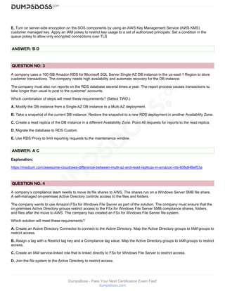 DumpsBoss - Pass Your Next Certification Exam Fast!
dumpsboss.com
E. Turn on server-side encryption on the SOS components by using an AWS Key Management Service (AWS KMS)
customer managed key. Apply an IAM pokey to restrict key usage to a set of authorized principals. Set a condition in the
queue pokey to allow only encrypted connections over TLS
ANSWER: B D
QUESTION NO: 3
A company uses a 100 GB Amazon RDS for Microsoft SQL Server Single-AZ DB instance in the us-east-1 Region to store
customer transactions. The company needs high availability and automate recovery for the DB instance.
The company must also run reports on the RDS database several times a year. The report process causes transactions to
take longer than usual to post to the customer‘ accounts.
Which combination of steps will meet these requirements? (Select TWO.)
A. Modify the DB instance from a Single-AZ DB instance to a Multi-AZ deployment.
B. Take a snapshot of the current DB instance. Restore the snapshot to a new RDS deployment in another Availability Zone.
C. Create a read replica of the DB instance in a different Availability Zone. Point All requests for reports to the read replica.
D. Migrate the database to RDS Custom.
E. Use RDS Proxy to limit reporting requests to the maintenance window.
ANSWER: A C
Explanation:
https://medium.com/awesome-cloud/aws-difference-between-multi-az-and-read-replicas-in-amazon-rds-60fe848ef53a
QUESTION NO: 4
A company’s compliance team needs to move its file shares to AWS. The shares run on a Windows Server SMB file share.
A self-managed on-premises Active Directory controls access to the files and folders.
The company wants to use Amazon FSx for Windows File Server as part of the solution. The company must ensure that the
on-premises Active Directory groups restrict access to the FSx for Windows File Server SMB compliance shares, folders,
and files after the move to AWS. The company has created an FSx for Windows File Server file system.
Which solution will meet these requirements?
A. Create an Active Directory Connector to connect to the Active Directory. Map the Active Directory groups to IAM groups to
restrict access.
B. Assign a tag with a Restrict tag key and a Compliance tag value. Map the Active Directory groups to IAM groups to restrict
access.
C. Create an IAM service-linked role that is linked directly to FSx for Windows File Server to restrict access.
D. Join the file system to the Active Directory to restrict access.
 