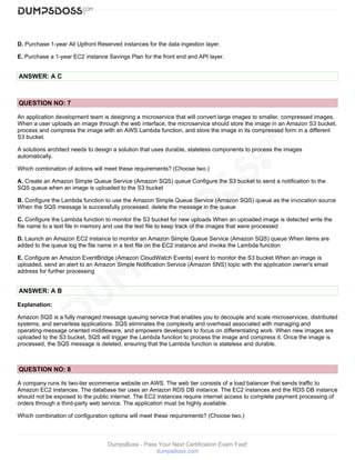 DumpsBoss - Pass Your Next Certification Exam Fast!
dumpsboss.com
D. Purchase 1-year All Upfront Reserved instances for the data ingestion layer.
E. Purchase a 1-year EC2 instance Savings Plan for the front end and API layer.
ANSWER: A C
QUESTION NO: 7
An application development team is designing a microservice that will convert large images to smaller, compressed images.
When a user uploads an image through the web interface, the microservice should store the image in an Amazon S3 bucket,
process and compress the image with an AWS Lambda function, and store the image in its compressed form in a different
S3 bucket.
A solutions architect needs to design a solution that uses durable, stateless components to process the images
automatically.
Which combination of actions will meet these requirements? (Choose two.)
A. Create an Amazon Simple Queue Service (Amazon SQS) queue Configure the S3 bucket to send a notification to the
SQS queue when an image is uploaded to the S3 bucket
B. Configure the Lambda function to use the Amazon Simple Queue Service (Amazon SQS) queue as the invocation source
When the SQS message is successfully processed, delete the message in the queue
C. Configure the Lambda function to monitor the S3 bucket for new uploads When an uploaded image is detected write the
file name to a text file in memory and use the text file to keep track of the images that were processed
D. Launch an Amazon EC2 instance to monitor an Amazon Simple Queue Service (Amazon SQS) queue When items are
added to the queue log the file name in a text file on the EC2 instance and invoke the Lambda function
E. Configure an Amazon EventBridge (Amazon CloudWatch Events) event to monitor the S3 bucket When an image is
uploaded. send an alert to an Amazon Simple Notification Service (Amazon SNS) topic with the application owner's email
address for further processing
ANSWER: A B
Explanation:
Amazon SQS is a fully managed message queuing service that enables you to decouple and scale microservices, distributed
systems, and serverless applications. SQS eliminates the complexity and overhead associated with managing and
operating-message oriented middleware, and empowers developers to focus on differentiating work. When new images are
uploaded to the S3 bucket, SQS will trigger the Lambda function to process the image and compress it. Once the image is
processed, the SQS message is deleted, ensuring that the Lambda function is stateless and durable.
QUESTION NO: 8
A company runs its two-tier ecommerce website on AWS. The web tier consists of a load balancer that sends traffic to
Amazon EC2 instances. The database tier uses an Amazon RDS DB instance. The EC2 instances and the RDS DB instance
should not be exposed to the public internet. The EC2 instances require internet access to complete payment processing of
orders through a third-party web service. The application must be highly available.
Which combination of configuration options will meet these requirements? (Choose two.)
 