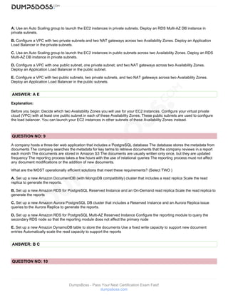 DumpsBoss - Pass Your Next Certification Exam Fast!
dumpsboss.com
A. Use an Auto Scaling group to launch the EC2 instances in private subnets. Deploy an RDS Multi-AZ DB instance in
private subnets.
B. Configure a VPC with two private subnets and two NAT gateways across two Availability Zones. Deploy an Application
Load Balancer in the private subnets.
C. Use an Auto Scaling group to launch the EC2 instances in public subnets across two Availability Zones. Deploy an RDS
Multi-AZ DB instance in private subnets.
D. Configure a VPC with one public subnet, one private subnet, and two NAT gateways across two Availability Zones.
Deploy an Application Load Balancer in the public subnet.
E. Configure a VPC with two public subnets, two private subnets, and two NAT gateways across two Availability Zones.
Deploy an Application Load Balancer in the public subnets.
ANSWER: A E
Explanation:
Before you begin: Decide which two Availability Zones you will use for your EC2 instances. Configure your virtual private
cloud (VPC) with at least one public subnet in each of these Availability Zones. These public subnets are used to configure
the load balancer. You can launch your EC2 instances in other subnets of these Availability Zones instead.
QUESTION NO: 9
A company hosts a three-tier web application that includes a PostgreSQL database The database stores the metadata from
documents The company searches the metadata for key terms to retrieve documents that the company reviews in a report
each month The documents are stored in Amazon S3 The documents are usually written only once, but they are updated
frequency The reporting process takes a few hours with the use of relational queries The reporting process must not affect
any document modifications or the addition of new documents.
What are the MOST operationally efficient solutions that meet these requirements? (Select TWO )
A. Set up a new Amazon DocumentDB (with MongoDB compatibility) cluster that includes a read replica Scale the read
replica to generate the reports.
B. Set up a new Amazon RDS for PostgreSQL Reserved Instance and an On-Demand read replica Scale the read replica to
generate the reports
C. Set up a new Amazon Aurora PostgreSQL DB cluster that includes a Reserved Instance and an Aurora Replica issue
queries to the Aurora Replica to generate the reports.
D. Set up a new Amazon RDS for PostgreSQL Multi-AZ Reserved Instance Configure the reporting module to query the
secondary RDS node so that the reporting module does not affect the primary node
E. Set up a new Amazon DynamoDB table to store the documents Use a fixed write capacity to support new document
entries Automatically scale the read capacity to support the reports
ANSWER: B C
QUESTION NO: 10
 