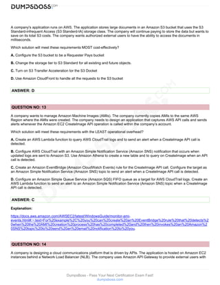 DumpsBoss - Pass Your Next Certification Exam Fast!
dumpsboss.com
A company's application runs on AWS. The application stores large documents in an Amazon S3 bucket that uses the S3
Standard-infrequent Access (S3 Standerd-IA) storage class. The company will continue paying to store the data but wants to
save on its total S3 costs. The company wants authorized external users to have the ability to access the documents in
milliseconds.
Which solution will meet these requirements MOST cost-effectively?
A. Configure the S3 bucket to be a Requester Pays bucket
B. Change the storage tier to S3 Standard for all existing and future objects.
C. Turn on S3 Transfer Acceleration tor the S3 Docket
D. Use Amazon CloudFront to handle all the requests to the S3 bucket
ANSWER: D
QUESTION NO: 13
A company wants to manage Amazon Machine Images (AMIs). The company currently copies AMIs to the same AWS
Region where the AMIs were created. The company needs to design an application that captures AWS API calls and sends
alerts whenever the Amazon EC2 CreateImage API operation is called within the company’s account.
Which solution will meet these requirements with the LEAST operational overhead?
A. Create an AWS Lambda function to query AWS CloudTrail logs and to send an alert when a CreateImage API call is
detected.
B. Configure AWS CloudTrail with an Amazon Simple Notification Service (Amazon SNS) notification that occurs when
updated logs are sent to Amazon S3. Use Amazon Athena to create a new table and to query on CreateImage when an API
call is detected.
C. Create an Amazon EventBridge (Amazon CloudWatch Events) rule for the CreateImage API call. Configure the target as
an Amazon Simple Notification Service (Amazon SNS) topic to send an alert when a CreateImage API call is detected.
D. Configure an Amazon Simple Queue Service (Amazon SQS) FIFO queue as a target for AWS CloudTrail logs. Create an
AWS Lambda function to send an alert to an Amazon Simple Notification Service (Amazon SNS) topic when a CreateImage
API call is detected.
ANSWER: C
Explanation:
https://docs.aws.amazon.com/AWSEC2/latest/WindowsGuide/monitor-ami-
events.html#:~:text=For%20example%2C%20you%20can%20create%20an%20EventBridge%20rule%20that%20detects%2
0when%20the%20AMI%20creation%20process%20has%20completed%20and%20then%20invokes%20an%20Amazon%2
0SNS%20topic%20to%20send%20an%20email%20notification%20to%20you.
QUESTION NO: 14
A company is designing a cloud communications platform that is driven by APIs. The application is hosted on Amazon EC2
instances behind a Network Load Balancer (NLB). The company uses Amazon API Gateway to provide external users with
 