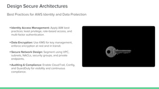 Design Secure Architectures
Best Practices for AWS Identity and Data Protection
• Identity Access Management: Apply IAM best
practices: least privilege, role-based access, and
multi-factor authentication.
• Data Encryption: Use KMS for key management,
enforce encryption at rest and in transit.
• Secure Network Design: Segment using VPC,
subnets, NACLs, security groups, and private
endpoints.
• Auditing & Compliance: Enable CloudTrail, Config,
and GuardDuty for visibility and continuous
compliance.
 