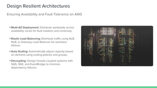 Design Resilient Architectures
Ensuring Availability and Fault Tolerance on AWS
• Multi-AZ Deployment: Distribute workloads across
availability zones for fault isolation and continuity.
• Elastic Load Balancing: Distribute traffic using ALB,
NLB, or Gateway Load Balancer for seamless
failover.
• Auto Scaling: Automatically adjust capacity based
on demand using scaling policies and groups.
• Decoupling: Design loosely coupled systems with
SQS, SNS, and EventBridge to minimize
dependency failures.
 