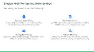 Design High-Performing Architectures
Optimizing for Speed, Scale, and Efficiency
Compute Optimization
Choose EC2 instance types or Lambda based on
workload characteristics and scaling needs.
Database Selection
Use RDS for transactional workloads, DynamoDB for
NoSQL, and Aurora for hybrid use-cases.
Storage Performance
Leverage S3 for scalable storage, EBS for block-level
IOPS, and EFS for shared file storage.
Network Efficiency
Utilize CloudFront, Global Accelerator, and VPC
endpoints to minimize latency and optimize routing.
 