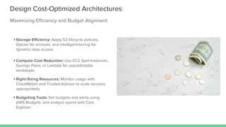Design Cost-Optimized Architectures
Maximizing Efficiency and Budget Alignment
• Storage Efficiency: Apply S3 lifecycle policies,
Glacier for archives, and intelligent-tiering for
dynamic data access.
• Compute Cost Reduction: Use EC2 Spot Instances,
Savings Plans, or Lambda for unpredictable
workloads.
• Right-Sizing Resources: Monitor usage with
CloudWatch and Trusted Advisor to scale services
appropriately.
• Budgeting Tools: Set budgets and alerts using
AWS Budgets, and analyze spend with Cost
Explorer.
 