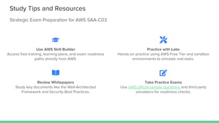 Study Tips and Resources
Strategic Exam Preparation for AWS SAA-C03
Use AWS Skill Builder
Access free training, learning plans, and exam readiness
paths directly from AWS.
Practice with Labs
Hands-on practice using AWS Free Tier and sandbox
environments to simulate real tasks.
Review Whitepapers
Study key documents like the Well-Architected
Framework and Security Best Practices.
Take Practice Exams
Use AWS official sample questions and third-party
simulators for readiness checks.
 