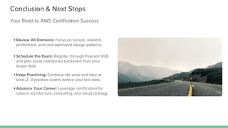 Conclusion & Next Steps
Your Road to AWS Certification Success
• Review All Domains: Focus on secure, resilient,
performant, and cost-optimized design patterns.
• Schedule the Exam: Register through Pearson VUE
and plan study milestones backward from your
target date.
• Keep Practicing: Continue lab work and take at
least 2–3 practice exams before your test date.
• Advance Your Career: Leverage certification for
roles in architecture, consulting, and cloud strategy.
 