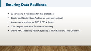 Ensuring Data Resilience
• S3 versioning & replication for data protection
• Glacier and Glacier Deep Archive for long-term archival
• Automated snapshots for RDS & EBS volumes
• Cross-region replication for disaster recovery
• Define RPO (Recovery Point Objective) & RTO (Recovery Time Objective)
 