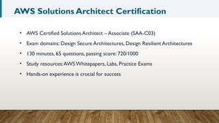 AWS Solutions Architect Certification
• AWS Certified Solutions Architect – Associate (SAA-C03)
• Exam domains: Design Secure Architectures, Design Resilient Architectures
• 130 minutes, 65 questions, passing score: 720/1000
• Study resources:AWS Whitepapers, Labs, Practice Exams
• Hands-on experience is crucial for success
 