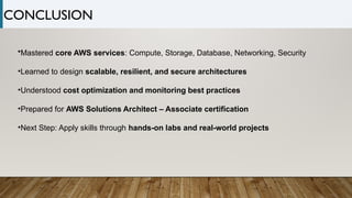 •Mastered core AWS services: Compute, Storage, Database, Networking, Security
•Learned to design scalable, resilient, and secure architectures
•Understood cost optimization and monitoring best practices
•Prepared for AWS Solutions Architect – Associate certification
•Next Step: Apply skills through hands-on labs and real-world projects
CONCLUSION
 
