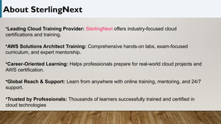 About SterlingNext
•Leading Cloud Training Provider: SterlingNext offers industry-focused cloud
certifications and training.
•AWS Solutions Architect Training: Comprehensive hands-on labs, exam-focused
curriculum, and expert mentorship.
•Career-Oriented Learning: Helps professionals prepare for real-world cloud projects and
AWS certification.
•Global Reach & Support: Learn from anywhere with online training, mentoring, and 24/7
support.
•Trusted by Professionals: Thousands of learners successfully trained and certified in
cloud technologies
 