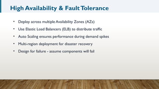 High Availability & FaultTolerance
• Deploy across multiple Availability Zones (AZs)
• Use Elastic Load Balancers (ELB) to distribute traffic
• Auto Scaling ensures performance during demand spikes
• Multi-region deployment for disaster recovery
• Design for failure - assume components will fail
 
