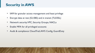 Security in AWS
• IAM for granular access management and least privilege
• Encrypt data at rest (S3, EBS) and in transit (TLS/SSL)
• Network security:VPC, Security Groups, NACLs
• Enable MFA for all privileged accounts
• Audit & compliance: CloudTrail,AWS Config, GuardDuty
 