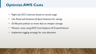 Optimize AWS Costs
• Right-size EC2 instances based on actual usage
• Use Reserved Instances & Spot Instances for savings
• S3 lifecycle policies to move data to cheaper storage
• Monitor costs using AWS Cost Explorer & Trusted Advisor
• Implement tagging strategy for cost allocation
 