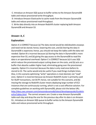 C. Introduce an Amazon SQS queue to buffer writes to the Amazon DynamoDB
table and reduce provisioned write throughput.
D. Introduce Amazon Elasticache to cache reads from the Amazon DynamoDB
table and reduce provisioned read throughput.
E. Write data directly into an Amazon Redshift cluster replacing both Amazon
DynamoDB and Amazon S3.
Answer: A, C
Explanation:
Option A is CORRECT because (a) The data stored would be old/obsolete anyways
and need not be stored; hence, lowering the cost, and (b) Storing the data in
DynamoDB is expensive; hence, you should not keep the tables with the data not
needed. Option B is incorrect because (a) Storing the data in DynamoDB is more
expensive than S3, and (b) giving the app access to the DynamoDB to read the
data is an operational overhead. Option C is CORRECT because (a) it uses SQS
which reduce the provisioned output cutting down on the costs, and (b) acts as a
buffer that absorbs sudden higher load, eliminating going over the provisioned
capacity. Option D is incorrect because the data is only read once before its
stored to S3. The cache would only be useful if you read things multiple times.
Also, in this scenario optimizing “write” operations is most desired, not “read”
ones. Option E is incorrect because (a) Amazon Redshift cluster is primarily used
for OLAP transactions, not OLTP; hence, not suitable for this scenario, and (b)
moving the storage to Redshift cluster means deploying large number of EC2
instances that are continuously running, which is not a cost-effective solution. For
complete guidelines on working with DynamoDB, please visit the below URL:
http://docs.aws.amazon.com/amazondynamodb/latest/developerguide/Guidelin
esForTables.html The correct answers are: Create a new Amazon DynamoDB
table each day and drop the one for the previous day after its data is on Amazon
S3., Introduce an Amazon SQS queue to buffer writes to the Amazon DynamoDB
table and reduce provisioned write throughput.
 