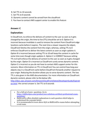 B. Set TTL to 10 seconds
C. Set TTL to 0 seconds
D. Dynamic content cannot be served from the cloudfront
E. You have to contact AWS support center to enable this feature
Answer: C
Explanation:
In CloudFront, to enforce the delivery of content to the user as soon as it gets
changed by the origin, the time to live (TTL) should be set to 0. Option A is
incorrect because invalidate is used to remove the content from CloudFront edge
locations cache before it expires. The next time a viewer requests the object,
CloudFront fetches the content from the origin; whereas, setting TTL to 0
enforces CloudFront to deliver the latest content as soon as origin updates it.
Option B is incorrect because setting TTL to 10 will keep the content in cache for
some time even though origin updates it. Option C is CORRECT because setting
TTL to 0 will enforce the delivery of content to the user as soon as it gets changed
by the origin. Option D is incorrect as CloudFront surely serves dynamic content.
Option E is incorrect as you do not have to contact AWS support center for this
scenario. More information on TTL in CloudFront You can control how long your
objects stay in a CloudFront cache before CloudFront forwards another request to
your origin. Reducing the duration allows you to serve dynamic content. The low
TTL is also given in the AWS documentation. For more information on CloudFront
dynamic content, please refer to the below URL:
http://docs.aws.amazon.com/AmazonCloudFront/latest/DeveloperGuide/Expirati
on.html the correct answer is: Set TTL to 0 seconds
 For a full set of 900+ questions. Go to
https://skillcertpro.com/product/aws-solutions-architect-professional-exam-
questions/
 SkillCertPro offers detailed explanations to each question which helps to
understand the concepts better.
 It is recommended to score above 85% in SkillCertPro exams before attempting
a real exam.
 
