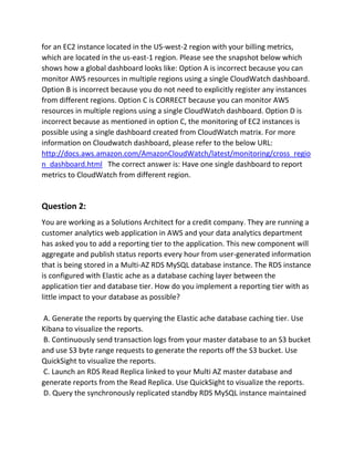 for an EC2 instance located in the US-west-2 region with your billing metrics,
which are located in the us-east-1 region. Please see the snapshot below which
shows how a global dashboard looks like: Option A is incorrect because you can
monitor AWS resources in multiple regions using a single CloudWatch dashboard.
Option B is incorrect because you do not need to explicitly register any instances
from different regions. Option C is CORRECT because you can monitor AWS
resources in multiple regions using a single CloudWatch dashboard. Option D is
incorrect because as mentioned in option C, the monitoring of EC2 instances is
possible using a single dashboard created from CloudWatch matrix. For more
information on Cloudwatch dashboard, please refer to the below URL:
http://docs.aws.amazon.com/AmazonCloudWatch/latest/monitoring/cross_regio
n_dashboard.html The correct answer is: Have one single dashboard to report
metrics to CloudWatch from different region.
Question 2:
You are working as a Solutions Architect for a credit company. They are running a
customer analytics web application in AWS and your data analytics department
has asked you to add a reporting tier to the application. This new component will
aggregate and publish status reports every hour from user-generated information
that is being stored in a Multi-AZ RDS MySQL database instance. The RDS instance
is configured with Elastic ache as a database caching layer between the
application tier and database tier. How do you implement a reporting tier with as
little impact to your database as possible?
A. Generate the reports by querying the Elastic ache database caching tier. Use
Kibana to visualize the reports.
B. Continuously send transaction logs from your master database to an S3 bucket
and use S3 byte range requests to generate the reports off the S3 bucket. Use
QuickSight to visualize the reports.
C. Launch an RDS Read Replica linked to your Multi AZ master database and
generate reports from the Read Replica. Use QuickSight to visualize the reports.
D. Query the synchronously replicated standby RDS MySQL instance maintained
 