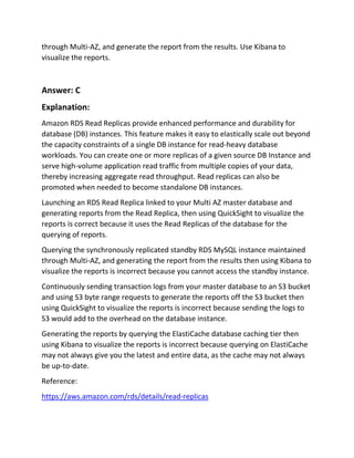 through Multi-AZ, and generate the report from the results. Use Kibana to
visualize the reports.
Answer: C
Explanation:
Amazon RDS Read Replicas provide enhanced performance and durability for
database (DB) instances. This feature makes it easy to elastically scale out beyond
the capacity constraints of a single DB instance for read-heavy database
workloads. You can create one or more replicas of a given source DB Instance and
serve high-volume application read traffic from multiple copies of your data,
thereby increasing aggregate read throughput. Read replicas can also be
promoted when needed to become standalone DB instances.
Launching an RDS Read Replica linked to your Multi AZ master database and
generating reports from the Read Replica, then using QuickSight to visualize the
reports is correct because it uses the Read Replicas of the database for the
querying of reports.
Querying the synchronously replicated standby RDS MySQL instance maintained
through Multi-AZ, and generating the report from the results then using Kibana to
visualize the reports is incorrect because you cannot access the standby instance.
Continuously sending transaction logs from your master database to an S3 bucket
and using S3 byte range requests to generate the reports off the S3 bucket then
using QuickSight to visualize the reports is incorrect because sending the logs to
S3 would add to the overhead on the database instance.
Generating the reports by querying the ElastiCache database caching tier then
using Kibana to visualize the reports is incorrect because querying on ElastiCache
may not always give you the latest and entire data, as the cache may not always
be up-to-date.
Reference:
https://aws.amazon.com/rds/details/read-replicas
 