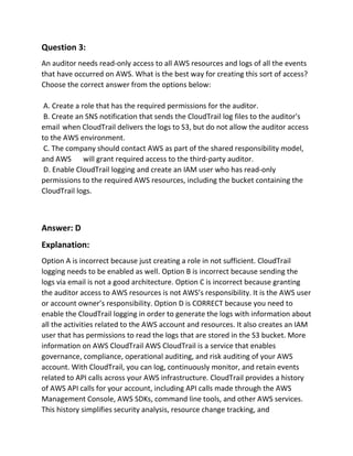 Question 3:
An auditor needs read-only access to all AWS resources and logs of all the events
that have occurred on AWS. What is the best way for creating this sort of access?
Choose the correct answer from the options below:
A. Create a role that has the required permissions for the auditor.
B. Create an SNS notification that sends the CloudTrail log files to the auditor's
email when CloudTrail delivers the logs to S3, but do not allow the auditor access
to the AWS environment.
C. The company should contact AWS as part of the shared responsibility model,
and AWS will grant required access to the third-party auditor.
D. Enable CloudTrail logging and create an IAM user who has read-only
permissions to the required AWS resources, including the bucket containing the
CloudTrail logs.
Answer: D
Explanation:
Option A is incorrect because just creating a role in not sufficient. CloudTrail
logging needs to be enabled as well. Option B is incorrect because sending the
logs via email is not a good architecture. Option C is incorrect because granting
the auditor access to AWS resources is not AWS’s responsibility. It is the AWS user
or account owner’s responsibility. Option D is CORRECT because you need to
enable the CloudTrail logging in order to generate the logs with information about
all the activities related to the AWS account and resources. It also creates an IAM
user that has permissions to read the logs that are stored in the S3 bucket. More
information on AWS CloudTrail AWS CloudTrail is a service that enables
governance, compliance, operational auditing, and risk auditing of your AWS
account. With CloudTrail, you can log, continuously monitor, and retain events
related to API calls across your AWS infrastructure. CloudTrail provides a history
of AWS API calls for your account, including API calls made through the AWS
Management Console, AWS SDKs, command line tools, and other AWS services.
This history simplifies security analysis, resource change tracking, and
 