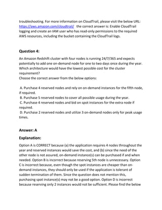 troubleshooting. For more information on CloudTrail, please visit the below URL:
https://aws.amazon.com/cloudtrail/ the correct answer is: Enable CloudTrail
logging and create an IAM user who has read-only permissions to the required
AWS resources, including the bucket containing the CloudTrail logs.
Question 4:
An Amazon Redshift cluster with four nodes is running 24/7/365 and expects
potentially to add one on-demand node for one to two days once during the year.
Which architecture would have the lowest possible cost for the cluster
requirement?
Choose the correct answer from the below options:
A. Purchase 4 reserved nodes and rely on on-demand instances for the fifth node,
if required.
B. Purchase 5 reserved nodes to cover all possible usage during the year.
C. Purchase 4 reserved nodes and bid on spot instances for the extra node if
required.
D. Purchase 2 reserved nodes and utilize 3 on-demand nodes only for peak usage
times.
Answer: A
Explanation:
Option A is CORRECT because (a) the application requires 4 nodes throughout the
year and reserved instances would save the cost, and (b) since the need of the
other node is not assured, on-demand instance(s) can be purchased if and when
needed. Option B is incorrect because reserving 5th node is unnecessary. Option
C is incorrect because, even though the spot instances are cheaper than on-
demand instances, they should only be used if the application is tolerant of
sudden termination of them. Since the question does not mention this,
purchasing spot instance(s) may not be a good option. Option D is incorrect
because reserving only 2 instances would not be sufficient. Please find the below
 