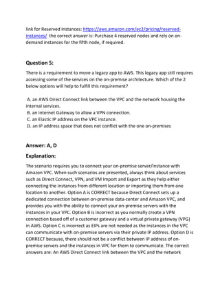 link for Reserved Instances: https://aws.amazon.com/ec2/pricing/reserved-
instances/ the correct answer is: Purchase 4 reserved nodes and rely on on-
demand instances for the fifth node, if required.
Question 5:
There is a requirement to move a legacy app to AWS. This legacy app still requires
accessing some of the services on the on-premise architecture. Which of the 2
below options will help to fulfill this requirement?
A. an AWS Direct Connect link between the VPC and the network housing the
internal services.
B. an Internet Gateway to allow a VPN connection.
C. an Elastic IP address on the VPC instance.
D. an IP address space that does not conflict with the one on-premises
Answer: A, D
Explanation:
The scenario requires you to connect your on-premise server/instance with
Amazon VPC. When such scenarios are presented, always think about services
such as Direct Connect, VPN, and VM Import and Export as they help either
connecting the instances from different location or importing them from one
location to another. Option A is CORRECT because Direct Connect sets up a
dedicated connection between on-premise data-center and Amazon VPC, and
provides you with the ability to connect your on-premise servers with the
instances in your VPC. Option B is incorrect as you normally create a VPN
connection based off of a customer gateway and a virtual private gateway (VPG)
in AWS. Option C is incorrect as EIPs are not needed as the instances in the VPC
can communicate with on-premise servers via their private IP address. Option D is
CORRECT because, there should not be a conflict between IP address of on-
premise servers and the instances in VPC for them to communicate. The correct
answers are: An AWS Direct Connect link between the VPC and the network
 