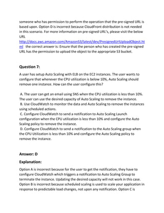 someone who has permission to perform the operation that the pre-signed URL is
based upon. Option D is incorrect because CloudFront distribution is not needed
in this scenario. For more information on pre-signed URL’s, please visit the below
URL
http://docs.aws.amazon.com/AmazonS3/latest/dev/PresignedUrlUploadObject.ht
ml the correct answer is: Ensure that the person who has created the pre-signed
URL has the permission to upload the object to the appropriate S3 bucket.
Question 7:
A user has setup Auto Scaling with ELB on the EC2 instances. The user wants to
configure that whenever the CPU utilization is below 10%, Auto Scaling should
remove one instance. How can the user configure this?
A. The user can get an email using SNS when the CPU utilization is less than 10%.
The user can use the desired capacity of Auto Scaling to remove the instance.
B. Use CloudWatch to monitor the data and Auto Scaling to remove the instances
using scheduled actions.
C. Configure CloudWatch to send a notification to Auto Scaling Launch
configuration when the CPU utilization is less than 10% and configure the Auto
Scaling policy to remove the instance.
D. Configure CloudWatch to send a notification to the Auto Scaling group when
the CPU Utilization is less than 10% and configure the Auto Scaling policy to
remove the instance.
Answer: D
Explanation:
Option A is incorrect because for the user to get the notification, they have to
configure CloudWatch which triggers a notification to Auto Scaling Group to
terminate the instance. Updating the desired capacity will not work in this case.
Option B is incorrect because scheduled scaling is used to scale your application in
response to predictable load changes, not upon any notification. Option C is
 
