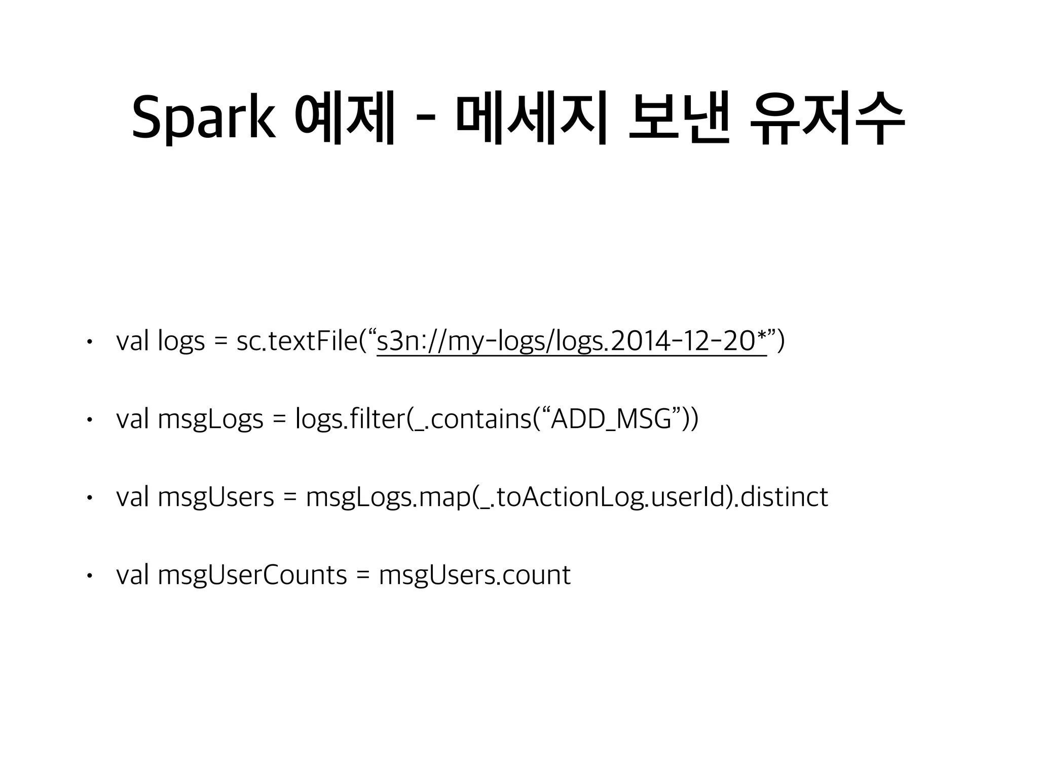 Spark 예제 - 메세지 보낸 유저수
• val logs = sc.textFile(“s3n://my-logs/logs.2014-12-20*”)
• val msgLogs = logs.filter(_.contains(“ADD_MSG”))
• val msgUsers = msgLogs.map(_.toActionLog.userId).distinct
• val msgUserCounts = msgUsers.count
 